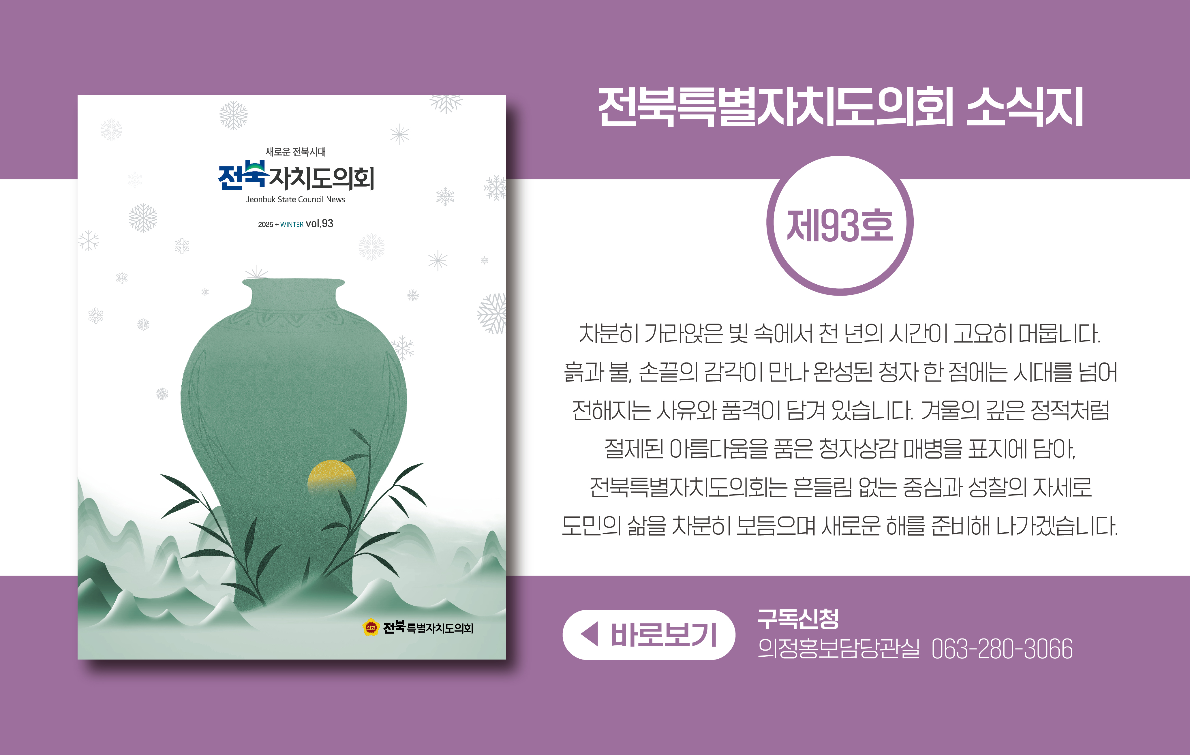 전북특별자치도의회 소식지 제90호
봄 호의 표지는 국가무형문화재 윤도장 보유자 김종대·김희수(고창)의 전통 나침반 윤도를 모티브로 한 그림입니다.
전통을 지키며 가치를 전하는 그들의 헌신처럼 전북특별자치도의회도 우리의 역할을 더욱 명확히 하며 미래를 향한 옳은 발걸음을 이어가고자 합니다.
구독신청 의정홍보담당관실 063-280-3066